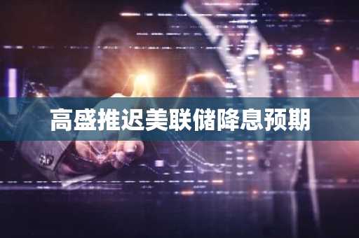 高盛推迟美联储降息预期
