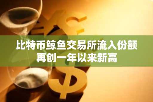 比特币鲸鱼交易所流入份额再创一年以来新高