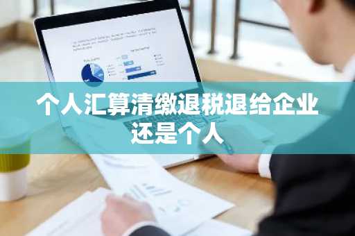 个人汇算清缴退税退给企业还是个人