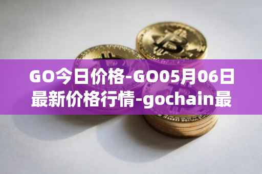 GO今日价格-GO05月06日最新价格行情-gochain最新走势消息