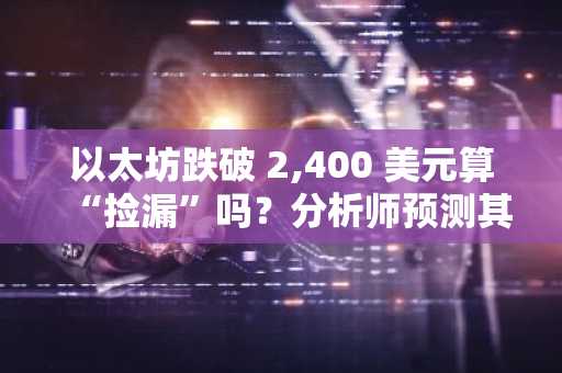 以太坊跌破 2,400 美元算“捡漏”吗？分析师预测其将创历史新高