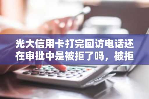 光大信用卡打完回访电话还在审批中是被拒了吗，被拒一般是什么原因？