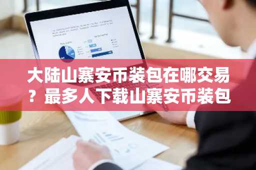 大陆山寨安币装包在哪交易？最多人下载山寨安币装包最新排名