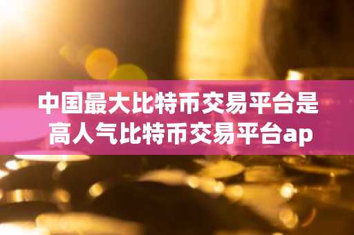 中国最大比特币交易平台是 高人气比特币交易平台app排行2025