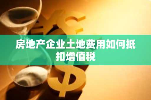 房地产企业土地费用如何抵扣增值税