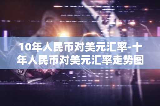 10年人民币对美元汇率-十年人民币对美元汇率走势图