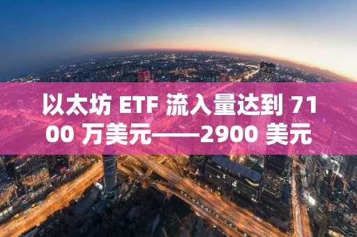 以太坊 ETF 流入量达到 7100 万美元——2900 美元会成为 ETH 的下一个目标吗？