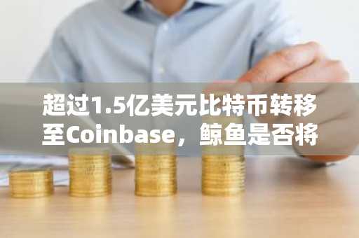 超过1.5亿美元比特币转移至Coinbase，鲸鱼是否将抛售？