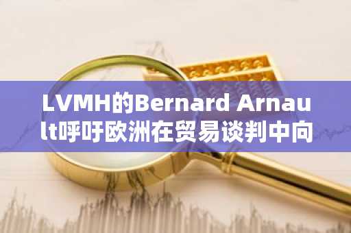 LVMH的Bernard Arnault呼吁欧洲在贸易谈判中向特朗普做出让步