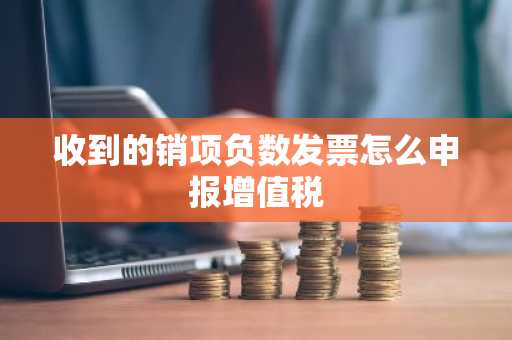 收到的销项负数发票怎么申报增值税