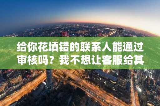 给你花填错的联系人能通过审核吗？我不想让客服给其他人打电话。
