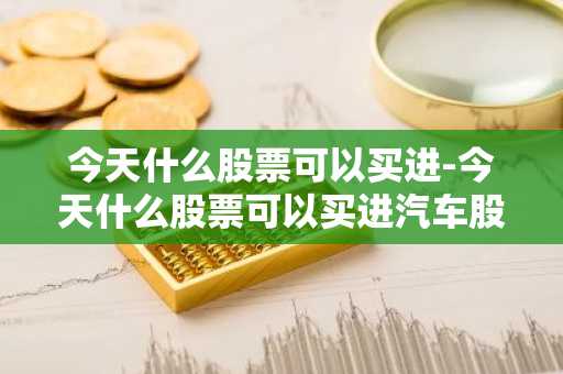 今天什么股票可以买进-今天什么股票可以买进汽车股票