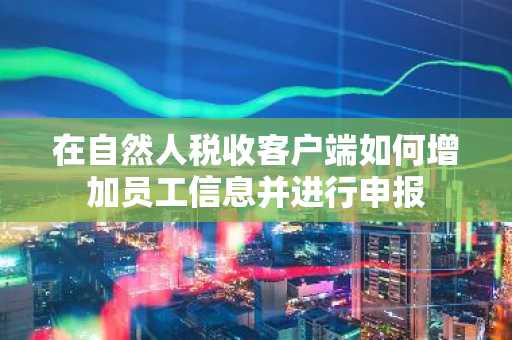 在自然人税收客户端如何增加员工信息并进行申报