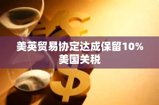 美英贸易协定达成保留10%美国关税