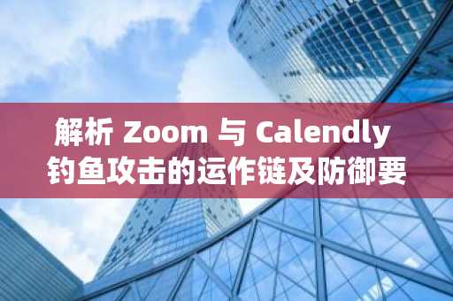 解析 Zoom 与 Calendly 钓鱼攻击的运作链及防御要点