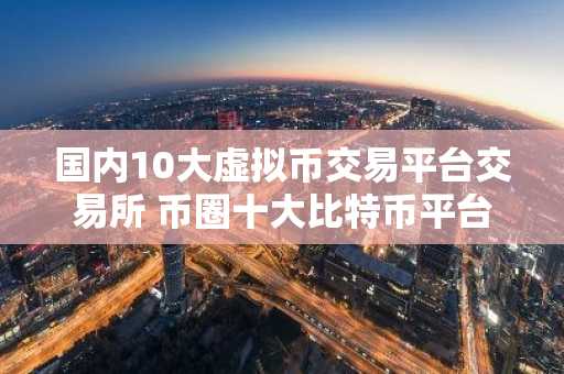 国内10大虚拟币交易平台交易所 币圈十大比特币平台排名榜