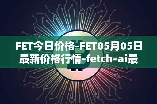 FET今日价格-FET05月05日最新价格行情-fetch-ai最新走势消息