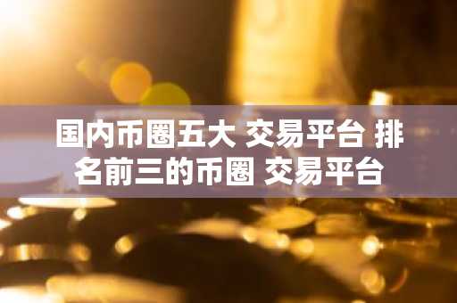 国内币圈五大 交易平台 排名前三的币圈 交易平台