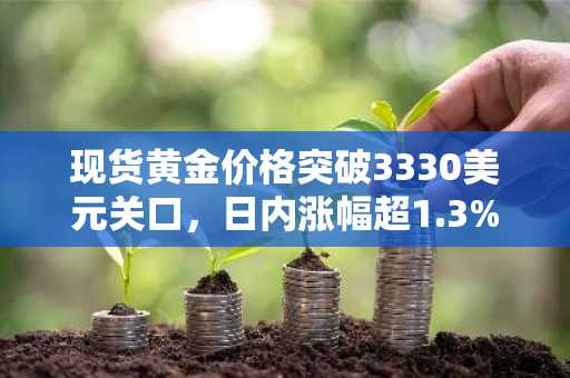 现货黄金价格突破3330美元关口，日内涨幅超1.3%