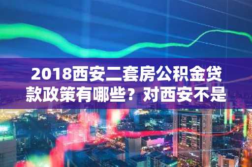 2018西安二套房公积金贷款政策有哪些？对西安不是很了解。