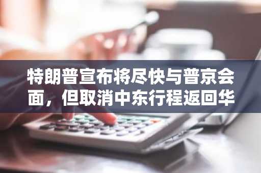 特朗普宣布将尽快与普京会面，但取消中东行程返回华盛顿