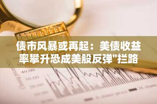 债市风暴或再起：美债收益率攀升恐成美股反弹"拦路虎"