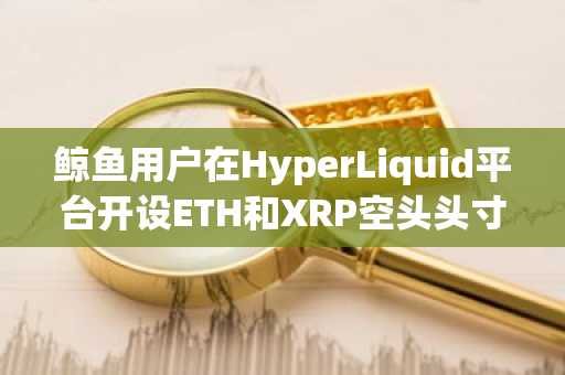 鲸鱼用户在HyperLiquid平台开设ETH和XRP空头头寸
