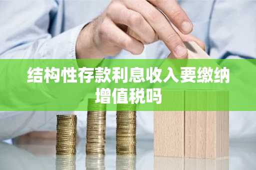结构性存款利息收入要缴纳增值税吗