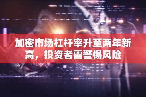 加密市场杠杆率升至两年新高，投资者需警惕风险