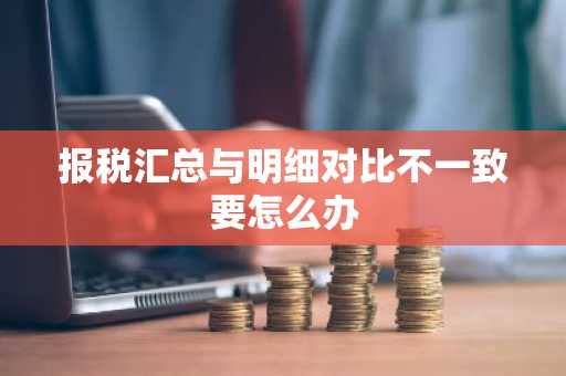 报税汇总与明细对比不一致要怎么办