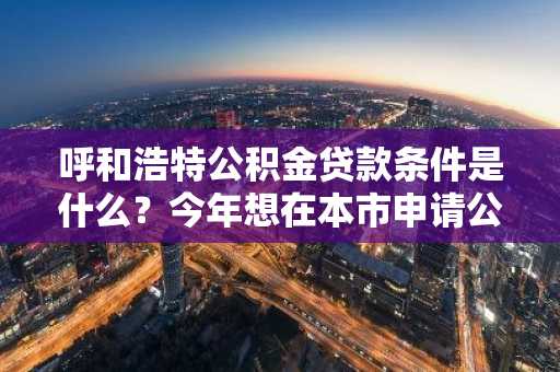 呼和浩特公积金贷款条件是什么？今年想在本市申请公积金买房。