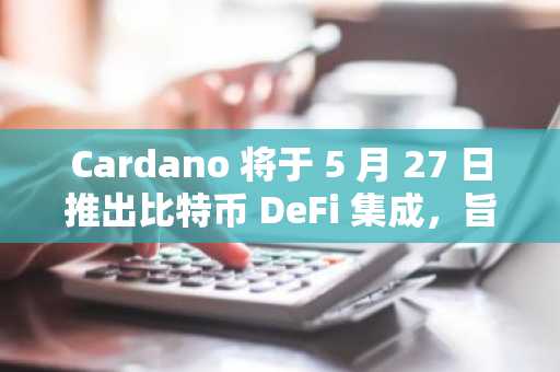Cardano 将于 5 月 27 日推出比特币 DeFi 集成，旨在促进 DeFi 增长