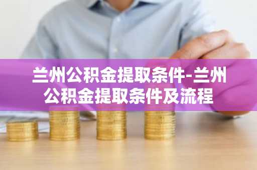 兰州公积金提取条件-兰州公积金提取条件及流程