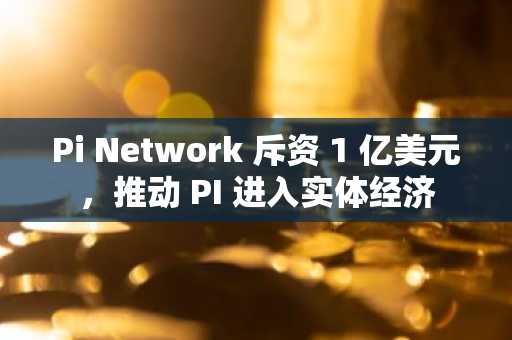 Pi Network 斥资 1 亿美元，推动 PI 进入实体经济
