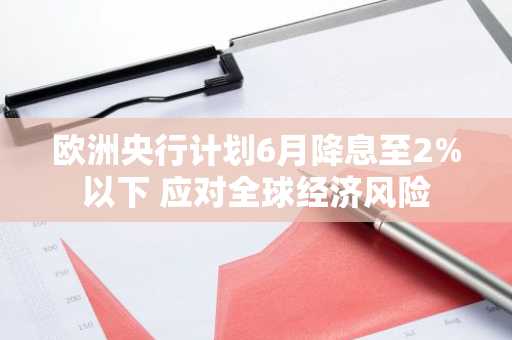 欧洲央行计划6月降息至2%以下 应对全球经济风险
