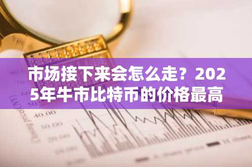 市场接下来会怎么走？2025年牛市比特币的价格最高能到多少？