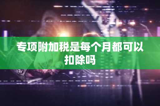 专项附加税是每个月都可以扣除吗