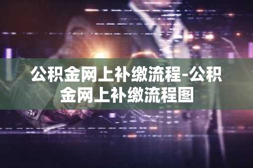公积金网上补缴流程-公积金网上补缴流程图
