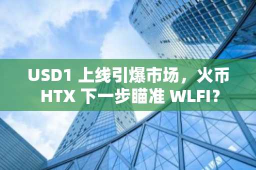 USD1 上线引爆市场，火币 HTX 下一步瞄准 WLFI？