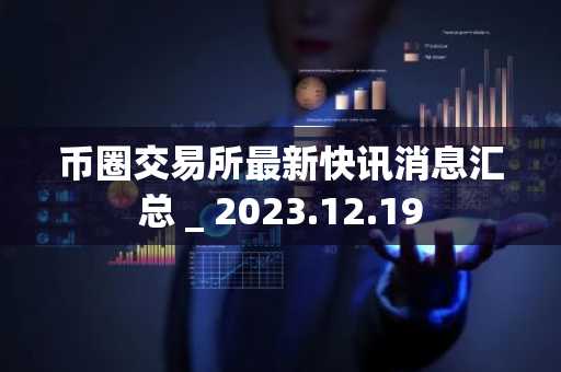 币圈交易所最新快讯消息汇总 _ 2023.12.19