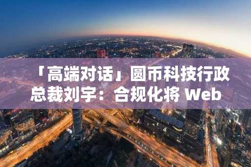 「高端对话」圆币科技行政总裁刘宇：合规化将 Web3 带入下一个 Level