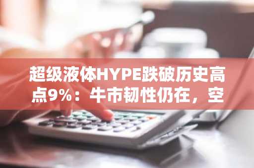 超级液体HYPE跌破历史高点9%：牛市韧性仍在，空头或面临更深挤压