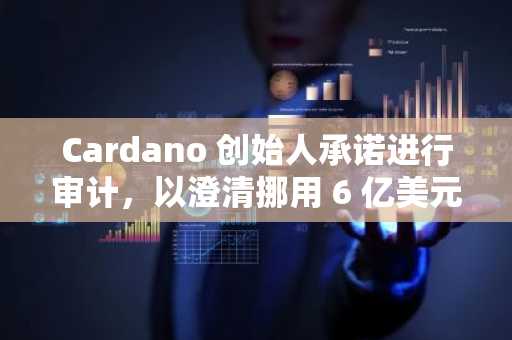 Cardano 创始人承诺进行审计，以澄清挪用 6 亿美元 ADA 代币的指控