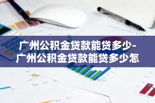 广州公积金贷款能贷多少-广州公积金贷款能贷多少怎么计算