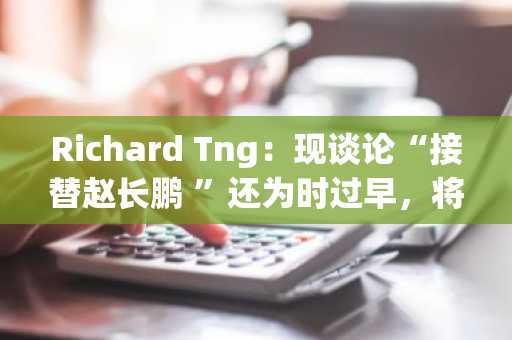 Richard Tng：现谈论“接替赵长鹏 ”还为时过早，将把币安打造成合规的全新组织