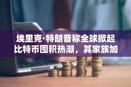 埃里克·特朗普称全球掀起比特币囤积热潮，其家族加密货币投资引发争议