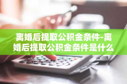 离婚后提取公积金条件-离婚后提取公积金条件是什么