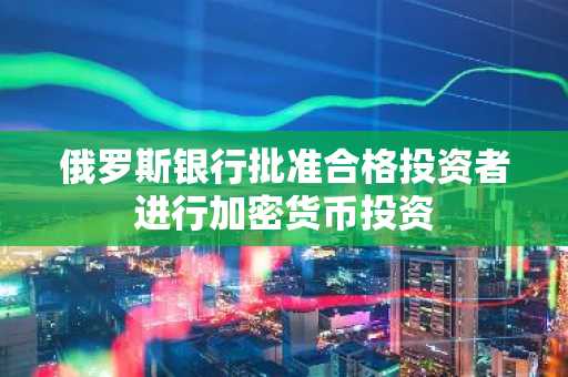 俄罗斯银行批准合格投资者进行加密货币投资