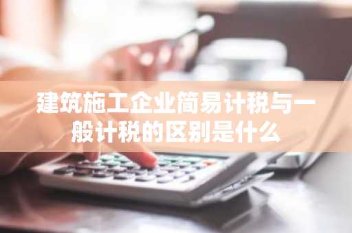 建筑施工企业简易计税与一般计税的区别是什么