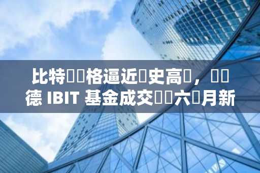 比特幣價格逼近歷史高點，貝萊德 IBIT 基金成交額創六個月新高